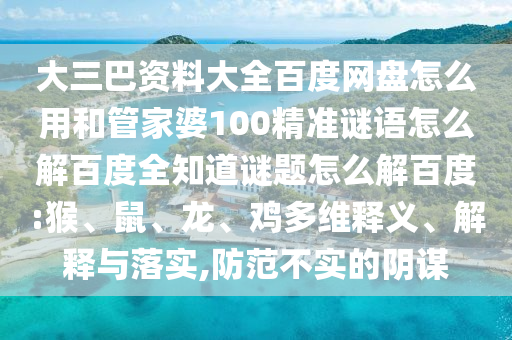 大三巴资料大全百度网盘怎么用和管家婆100精准谜语怎么解百度全知道谜题怎么解百度:猴、鼠、龙、鸡多维释义、解释与落实,防范不实的阴谋
