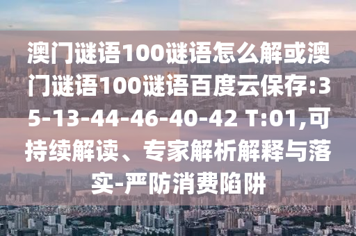 澳门谜语100谜语怎么解或澳门谜语100谜语百度云保存:35-13-44-46-40-42 T:01,可持续解读、专家解析解释与落实-严防消费陷阱