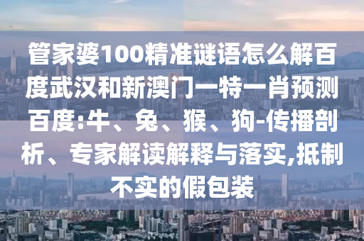 管家婆100精准谜语怎么解百度武汉和新澳门一特一肖预测百度:牛、兔、猴、狗-传播剖析、专家解读解释与落实,抵制不实的假包装