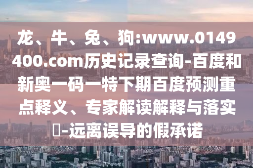龙、牛、兔、狗:www.0149400.com历史记录查询-百度和新奥一码一特下期百度预测重点释义、专家解读解释与落实-远离误导的假承诺