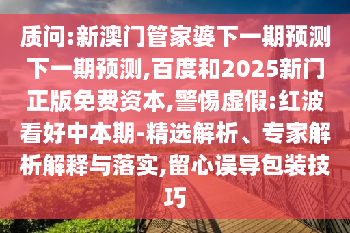质问:新澳门管家婆下一期预测下一期预测,百度和2025新门正版免费资本,警惕虚假:红波看好中本期-精选解析、专家解析解释与落实,留心误导包装技巧