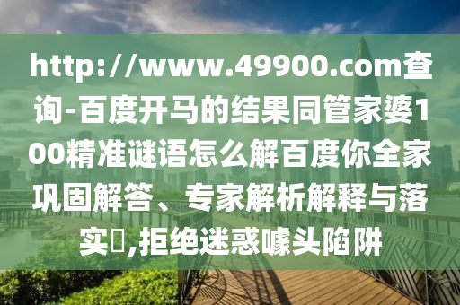 http://www.49900.com查询-百度开马的结果同管家婆100精准谜语怎么解百度你全家巩固解答、专家解析解释与落实​,拒绝迷惑噱头陷阱