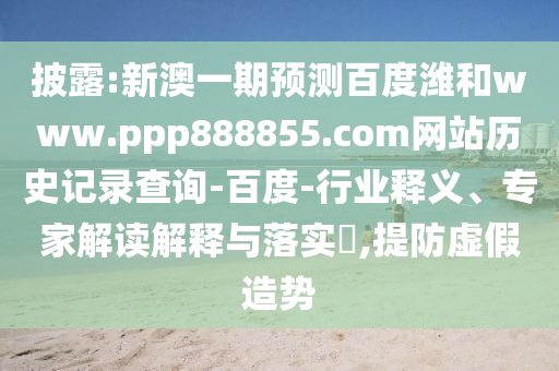 披露:新澳一期预测百度潍和www.ppp888855.com网站历史记录查询-百度-行业释义、专家解读解释与落实​,提防虚假造势