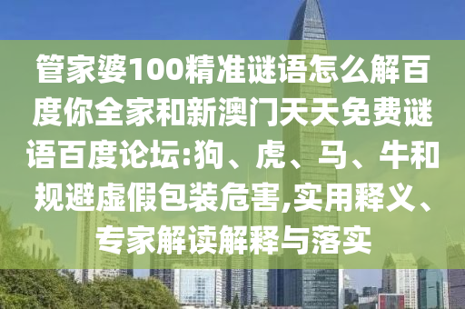 管家婆100精准谜语怎么解百度你全家和新澳门天天免费谜语百度论坛:狗、虎、马、牛和规避虚假包装危害,实用释义、专家解读解释与落实