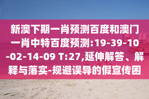 新澳下期一肖预测百度和澳门一肖中特百度预测:19-39-10-02-14-09 T:27,延伸解答、解释与落实-规避误导的假宣传困