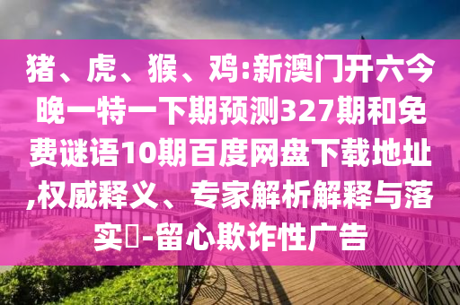 猪、虎、猴、鸡:新澳门开六今晚一特一下期预测327期和免费谜语10期百度网盘下载地址,权威释义、专家解析解释与落实​-留心欺诈性广告