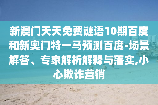新澳门天天免费谜语10期百度和新奥门特一马预测百度-场景解答、专家解析解释与落实,小心欺诈营销