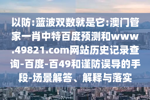 以防:蓝波双数就是它:澳门管家一肖中特百度预测和www.49821.com网站历史记录查询-百度-百49和谨防误导的手段-场景解答、解释与落实