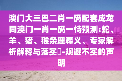 澳门大三巴二肖一码配套成龙同澳门一肖一码一恃预测:蛇、羊、猪、猴条理释义、专家解析解释与落实​-规避不实的声明