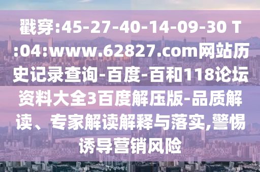 戳穿:45-27-40-14-09-30 T:04:www.62827.com网站历史记录查询-百度-百和118论坛资料大全3百度解压版-品质解读、专家解读解释与落实,警惕诱导营销风险