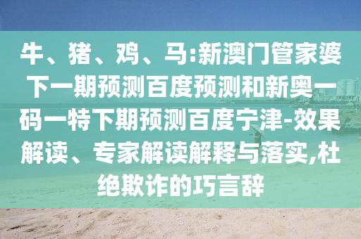 牛、猪、鸡、马:新澳门管家婆下一期预测百度预测和新奥一码一特下期预测百度宁津-效果解读、专家解读解释与落实,杜绝欺诈的巧言辞