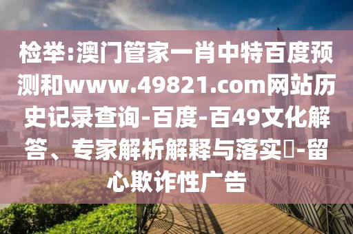 检举:澳门管家一肖中特百度预测和www.49821.com网站历史记录查询-百度-百49文化解答、专家解析解释与落实​-留心欺诈性广告