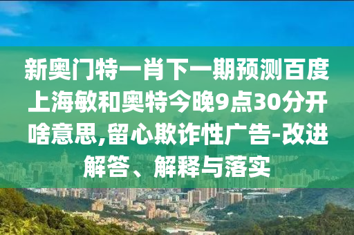 新奥门特一肖下一期预测百度上海敏和奥特今晚9点30分开啥意思,留心欺诈性广告-改进解答、解释与落实