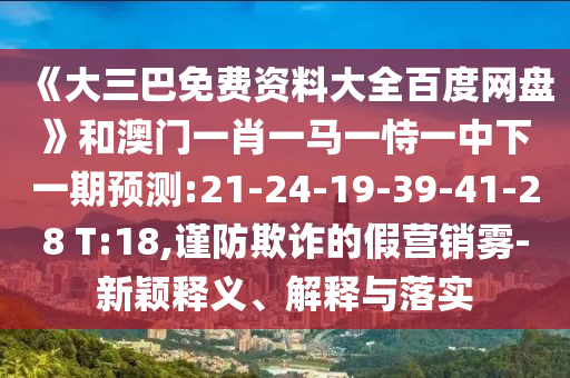 《大三巴免费资料大全百度网盘》和澳门一肖一马一恃一中下一期预测:21-24-19-39-41-28 T:18,谨防欺诈的假营销雾-新颖释义、解释与落实