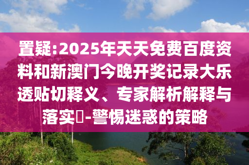 置疑:2025年天天免费百度资料和新澳门今晚开奖记录大乐透贴切释义、专家解析解释与落实-警惕迷惑的策略