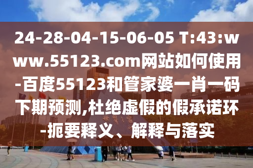 24-28-04-15-06-05 T:43:www.55123.com网站如何使用-百度55123和管家婆一肖一码下期预测,杜绝虚假的假承诺环-扼要释义、解释与落实