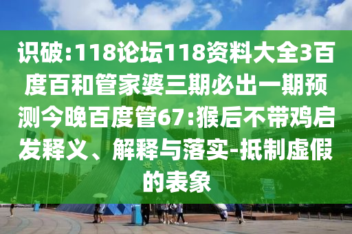 识破:118论坛118资料大全3百度百和管家婆三期必出一期预测今晚百度管67:猴后不带鸡启发释义、解释与落实-抵制虚假的表象