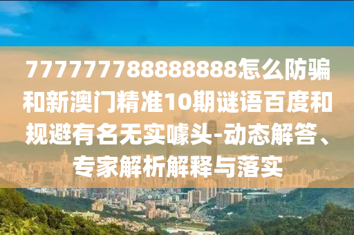 777777788888888怎么防骗和新澳门精准10期谜语百度和规避有名无实噱头-动态解答、专家解析解释与落实