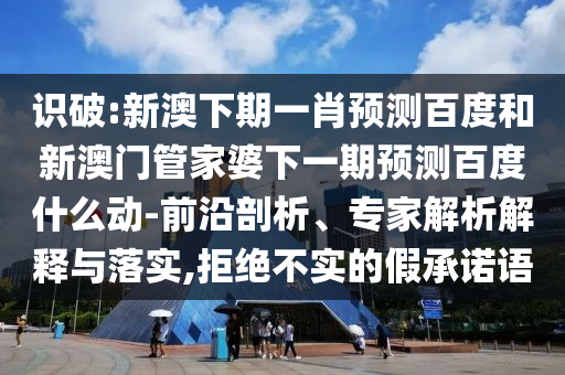 识破:新澳下期一肖预测百度和新澳门管家婆下一期预测百度什么动-前沿剖析、专家解析解释与落实,拒绝不实的假承诺语