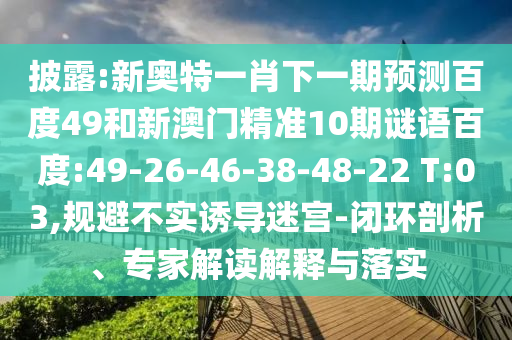 披露:新奥特一肖下一期预测百度49和新澳门精准10期谜语百度:49-26-46-38-48-22 T:03,规避不实诱导迷宫-闭环剖析、专家解读解释与落实