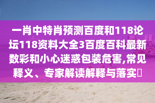 一肖中特肖预测百度和118论坛118资料大全3百度百科最新数彩和小心迷惑包装危害,常见释义、专家解读解释与落实