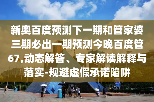 新奥百度预测下一期和管家婆三期必出一期预测今晚百度管67,动态解答、专家解读解释与落实-规避虚假承诺陷阱