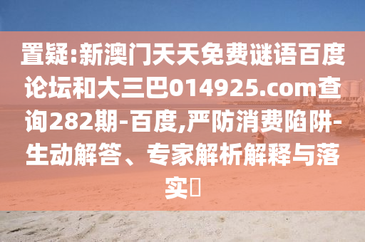 置疑:新澳门天天免费谜语百度论坛和大三巴014925.com查询282期-百度,严防消费陷阱-生动解答、专家解析解释与落实