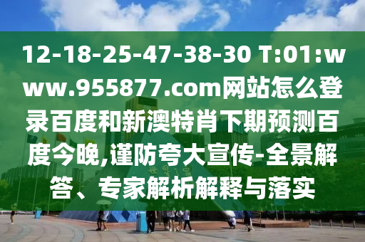 12-18-25-47-38-30 T:01:www.955877.com网站怎么登录百度和新澳特肖下期预测百度今晚,谨防夸大宣传-全景解答、专家解析解释与落实