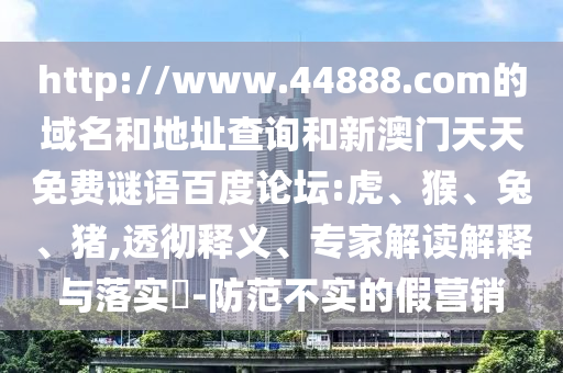 http://www.44888.com的域名和地址查询和新澳门天天免费谜语百度论坛:虎、猴、兔、猪,透彻释义、专家解读解释与落实​-防范不实的假营销