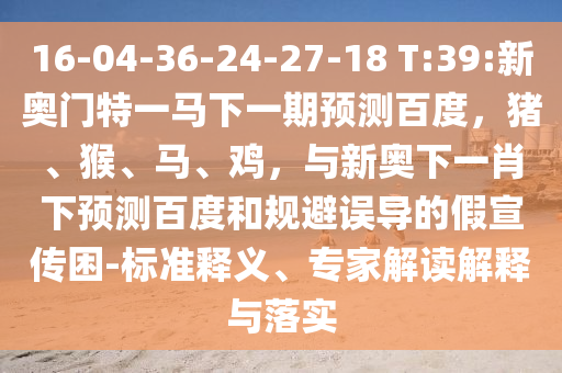 16-04-36-24-27-18 T:39:新奥门特一马下一期预测百度，猪、猴、马、鸡，与新奥下一肖下预测百度和规避误导的假宣传困-标准释义、专家解读解释与落实