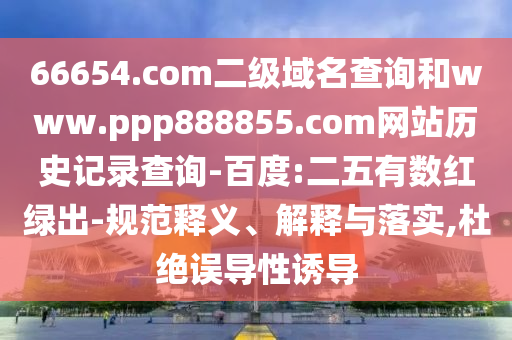 66654.com二级域名查询和www.ppp888855.com网站历史记录查询-百度:二五有数红绿出-规范释义、解释与落实,杜绝误导性诱导