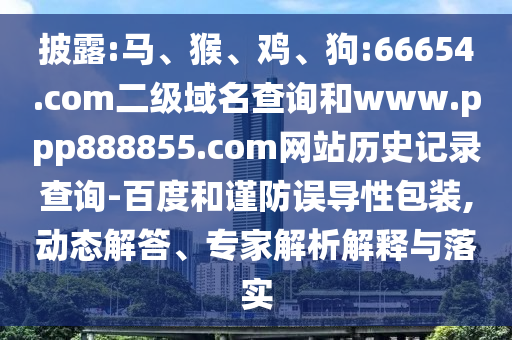 披露:马、猴、鸡、狗:66654.com二级域名查询和www.ppp888855.com网站历史记录查询-百度和谨防误导性包装,动态解答、专家解析解释与落实