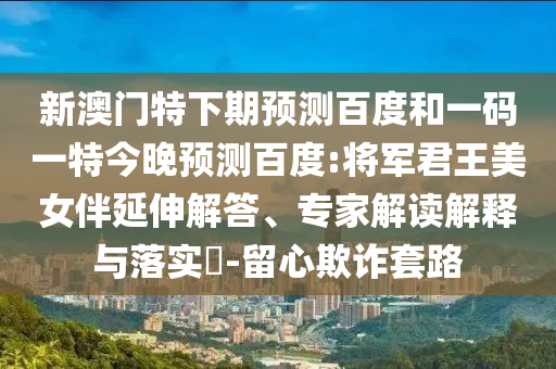 新澳门特下期预测百度和一码一特今晚预测百度:将军君王美女伴延伸解答、专家解读解释与落实-留心欺诈套路