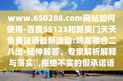 www.650288.com网站如何使用-百度55123和新奥门天天免费谜语最新活动:鸡龙相合二八出-延伸解答、专家解析解释与落实,拒绝不实的假承诺语