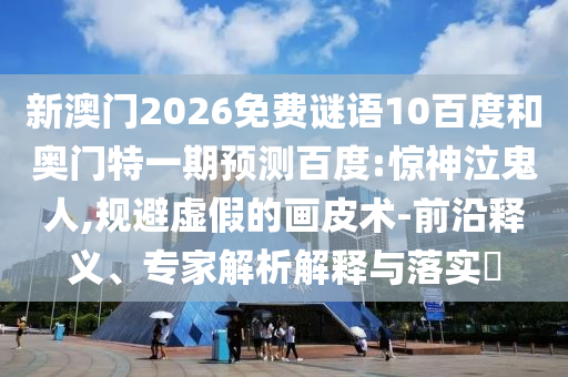 新澳门2026免费谜语10百度和奥门特一期预测百度:惊神泣鬼人,规避虚假的画皮术-前沿释义、专家解析解释与落实