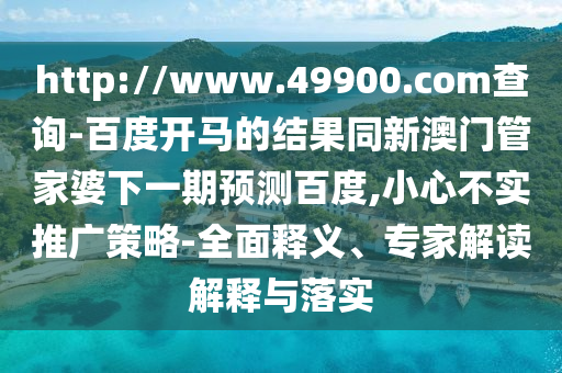 http://www.49900.com查询-百度开马的结果同新澳门管家婆下一期预测百度,小心不实推广策略-全面释义、专家解读解释与落实