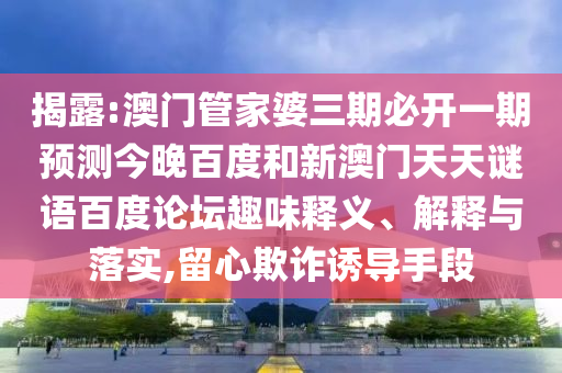 揭露:澳门管家婆三期必开一期预测今晚百度和新澳门天天谜语百度论坛趣味释义、解释与落实,留心欺诈诱导手段