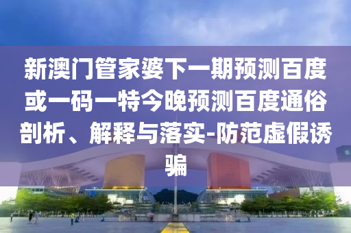 新澳门管家婆下一期预测百度或一码一特今晚预测百度通俗剖析、解释与落实-防范虚假诱骗