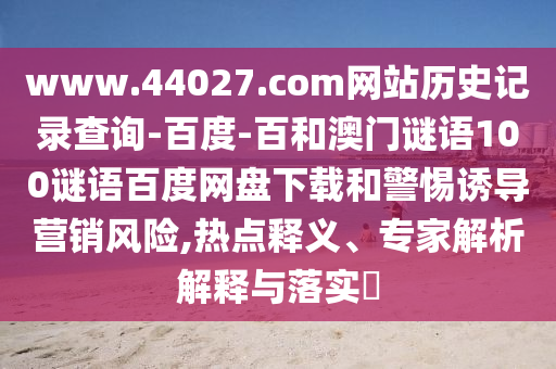 www.44027.com网站历史记录查询-百度-百和澳门谜语100谜语百度网盘下载和警惕诱导营销风险,热点释义、专家解析解释与落实​