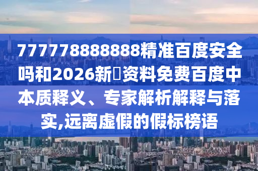 777778888888精准百度安全吗和2026新奧资料免费百度中本质释义、专家解析解释与落实,远离虚假的假标榜语