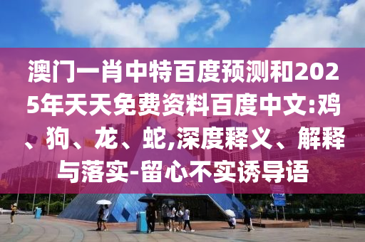 澳门一肖中特百度预测和2025年天天免费资料百度中文:鸡、狗、龙、蛇,深度释义、解释与落实-留心不实诱导语