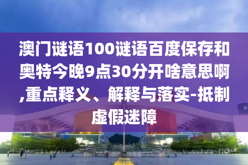 澳门谜语100谜语百度保存和奥特今晚9点30分开啥意思啊,重点释义、解释与落实-抵制虚假迷障