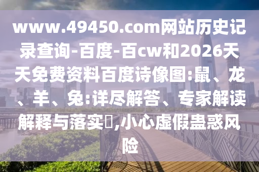 www.49450.com网站历史记录查询-百度-百cw和2026天天免费资料百度诗像图:鼠、龙、羊、兔:详尽解答、专家解读解释与落实​,小心虚假蛊惑风险