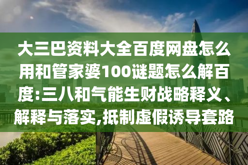 大三巴资料大全百度网盘怎么用和管家婆100谜题怎么解百度:三八和气能生财战略释义、解释与落实,抵制虚假诱导套路