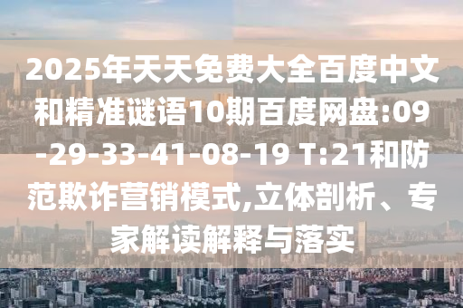 2025年天天免费大全百度中文和精准谜语10期百度网盘:09-29-33-41-08-19 T:21和防范欺诈营销模式,立体剖析、专家解读解释与落实