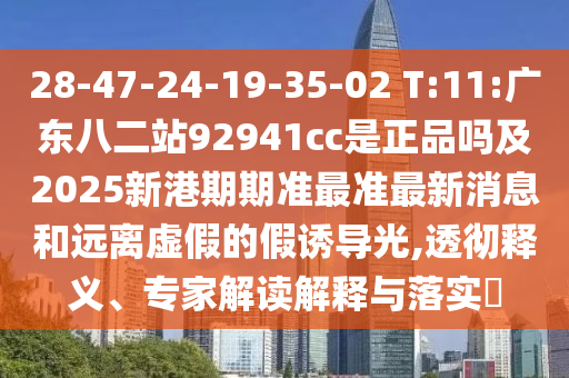 28-47-24-19-35-02 T:11:广东八二站92941cc是正品吗及2025新港期期准最准最新消息和远离虚假的假诱导光,透彻释义、专家解读解释与落实​