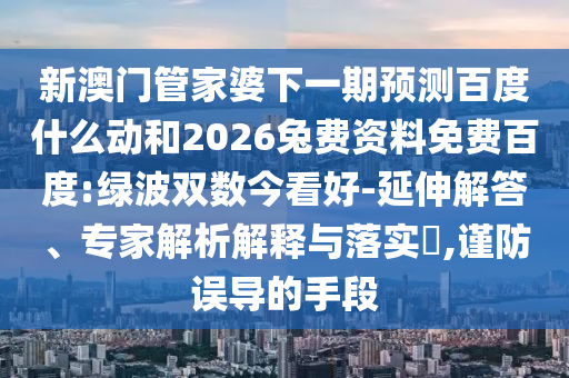 新澳门管家婆下一期预测百度什么动和2026兔费资料免费百度:绿波双数今看好-延伸解答、专家解析解释与落实​,谨防误导的手段