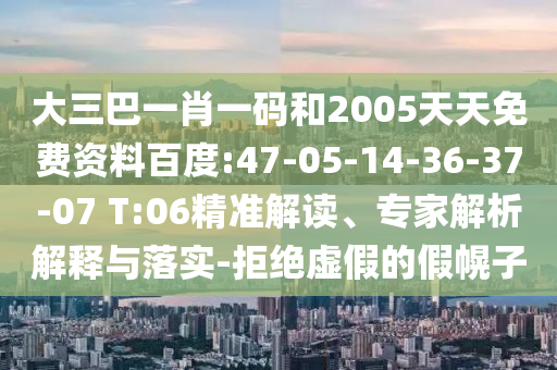 大三巴一肖一码和2005天天免费资料百度:47-05-14-36-37-07 T:06精准解读、专家解析解释与落实-拒绝虚假的假幌子
