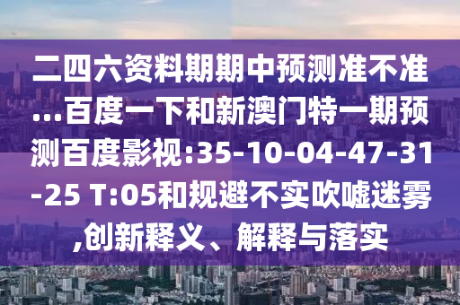 二四六资料期期中预测准不准…百度一下和新澳门特一期预测百度影视:35-10-04-47-31-25 T:05和规避不实吹嘘迷雾,创新释义、解释与落实
