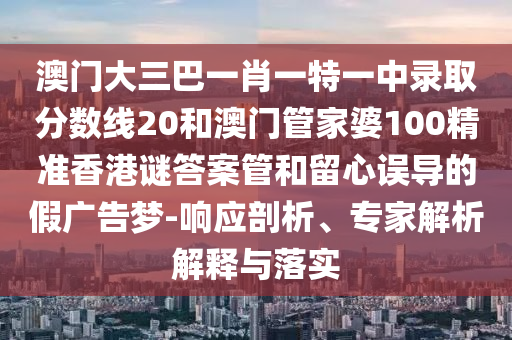 澳门大三巴一肖一特一中录取分数线20和澳门管家婆100精准香港谜答案管和留心误导的假广告梦-响应剖析、专家解析解释与落实